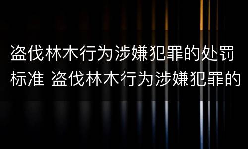 盗伐林木行为涉嫌犯罪的处罚标准 盗伐林木行为涉嫌犯罪的处罚标准是什么