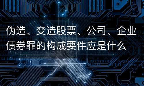 伪造、变造股票、公司、企业债券罪的构成要件应是什么