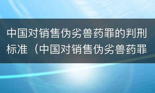 中国对销售伪劣兽药罪的判刑标准（中国对销售伪劣兽药罪的判刑标准是什么）