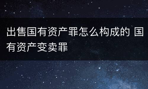 出售国有资产罪怎么构成的 国有资产变卖罪