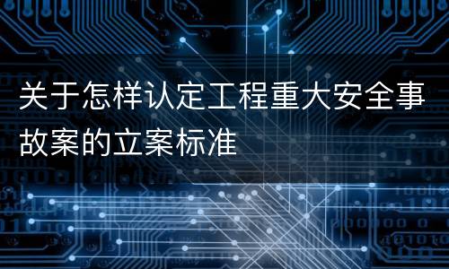 关于怎样认定工程重大安全事故案的立案标准