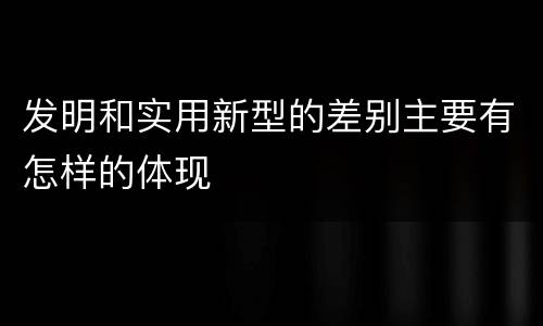 发明和实用新型的差别主要有怎样的体现