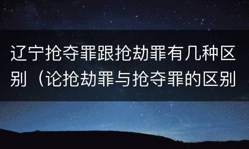 辽宁抢夺罪跟抢劫罪有几种区别（论抢劫罪与抢夺罪的区别）