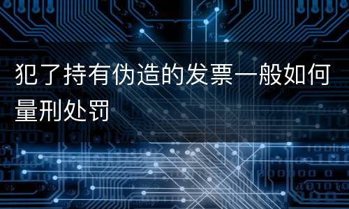 犯了持有伪造的发票一般如何量刑处罚