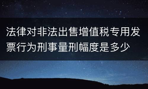 法律对非法出售增值税专用发票行为刑事量刑幅度是多少