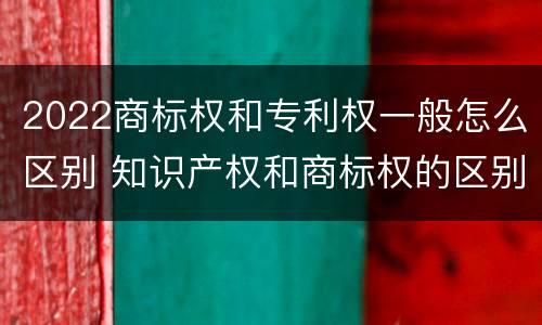 2022商标权和专利权一般怎么区别 知识产权和商标权的区别