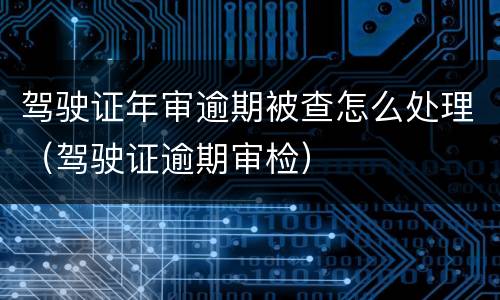 驾驶证年审逾期被查怎么处理（驾驶证逾期审检）