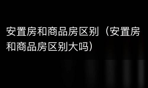 安置房和商品房区别（安置房和商品房区别大吗）