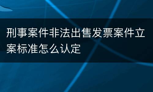 刑事案件非法出售发票案件立案标准怎么认定