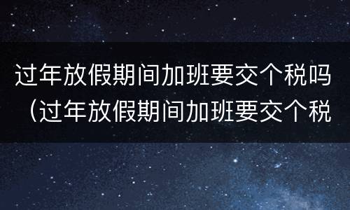过年放假期间加班要交个税吗（过年放假期间加班要交个税吗）