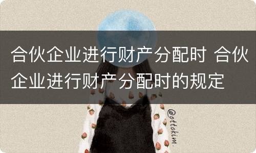 合伙企业进行财产分配时 合伙企业进行财产分配时的规定