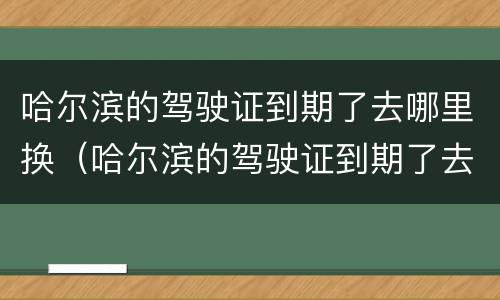 哈尔滨的驾驶证到期了去哪里换（哈尔滨的驾驶证到期了去哪里换证）