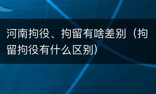 河南拘役、拘留有啥差别（拘留拘役有什么区别）