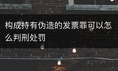 构成持有伪造的发票罪可以怎么判刑处罚