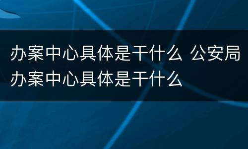 办案中心具体是干什么 公安局办案中心具体是干什么