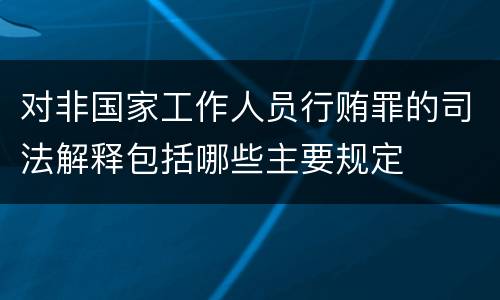 对非国家工作人员行贿罪的司法解释包括哪些主要规定