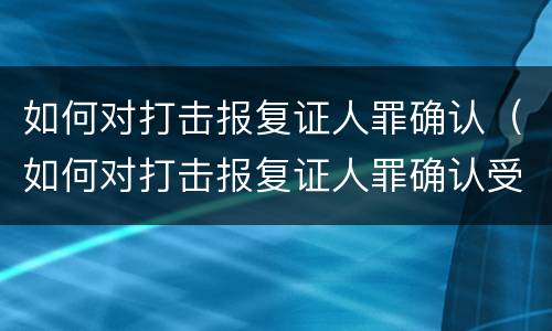 如何对打击报复证人罪确认（如何对打击报复证人罪确认受害人）