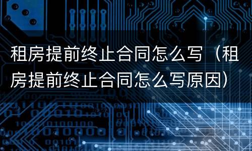 租房提前终止合同怎么写（租房提前终止合同怎么写原因）