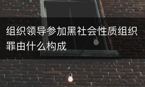 组织领导参加黑社会性质组织罪由什么构成