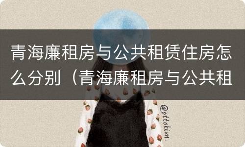 青海廉租房与公共租赁住房怎么分别（青海廉租房与公共租赁住房怎么分别的）