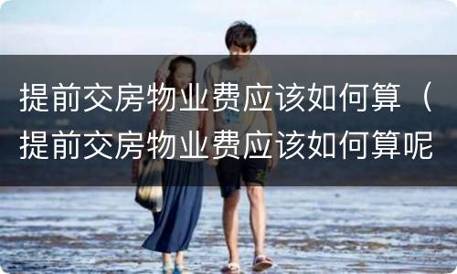 提前交房物业费应该如何算（提前交房物业费应该如何算呢）