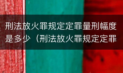 刑法放火罪规定定罪量刑幅度是多少（刑法放火罪规定定罪量刑幅度是多少以上）