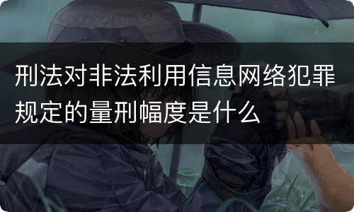 刑法对非法利用信息网络犯罪规定的量刑幅度是什么