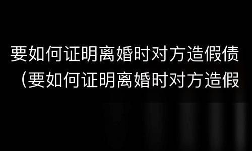 要如何证明离婚时对方造假债（要如何证明离婚时对方造假债务呢）