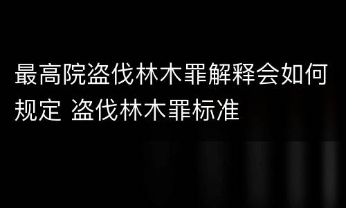 最高院盗伐林木罪解释会如何规定 盗伐林木罪标准