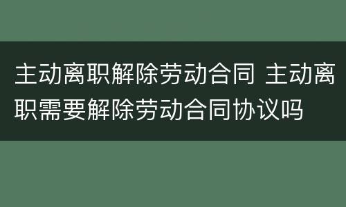 主动离职解除劳动合同 主动离职需要解除劳动合同协议吗
