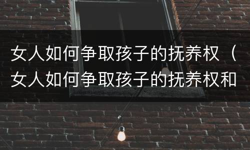 女人如何争取孩子的抚养权（女人如何争取孩子的抚养权和抚养权）