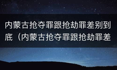 内蒙古抢夺罪跟抢劫罪差别到底（内蒙古抢夺罪跟抢劫罪差别到底多大）