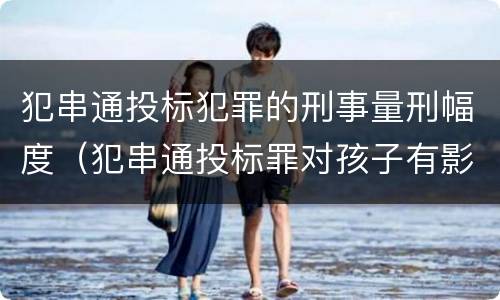 犯串通投标犯罪的刑事量刑幅度（犯串通投标罪对孩子有影响吗）