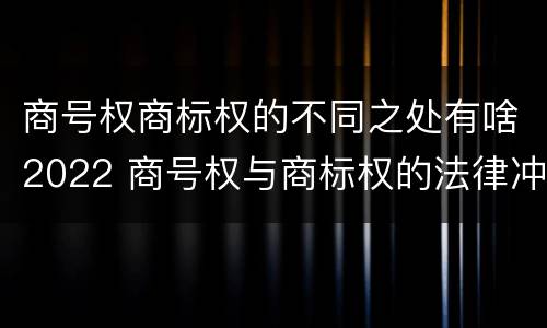 商号权商标权的不同之处有啥2022 商号权与商标权的法律冲突与解决