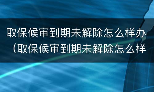 取保候审到期未解除怎么样办（取保候审到期未解除怎么样办理）