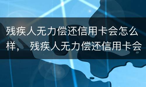 残疾人无力偿还信用卡会怎么样， 残疾人无力偿还信用卡会怎么样吗