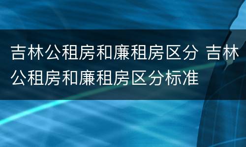 吉林公租房和廉租房区分 吉林公租房和廉租房区分标准