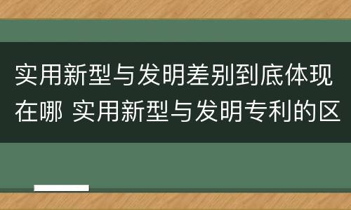 实用新型与发明差别到底体现在哪 实用新型与发明专利的区别有哪些