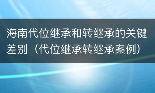 海南代位继承和转继承的关键差别（代位继承转继承案例）