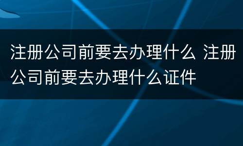 注册公司前要去办理什么 注册公司前要去办理什么证件