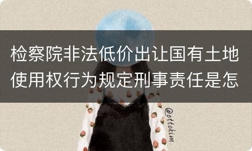检察院非法低价出让国有土地使用权行为规定刑事责任是怎样