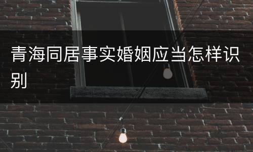 青海同居事实婚姻应当怎样识别