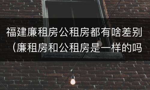 福建廉租房公租房都有啥差别（廉租房和公租房是一样的吗）