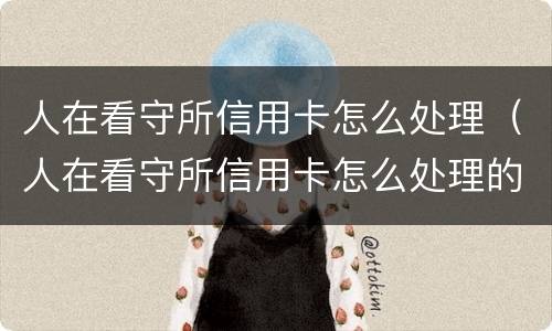 人在看守所信用卡怎么处理（人在看守所信用卡怎么处理的）