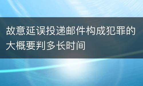 故意延误投递邮件构成犯罪的大概要判多长时间