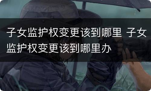 子女监护权变更该到哪里 子女监护权变更该到哪里办