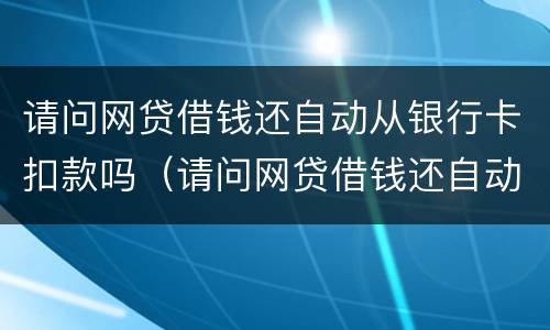 请问网贷借钱还自动从银行卡扣款吗（请问网贷借钱还自动从银行卡扣款吗怎么回事）
