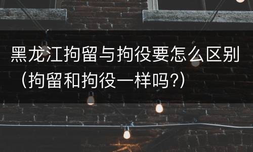 黑龙江拘留与拘役要怎么区别（拘留和拘役一样吗?）