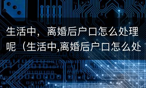生活中，离婚后户口怎么处理呢（生活中,离婚后户口怎么处理呢）