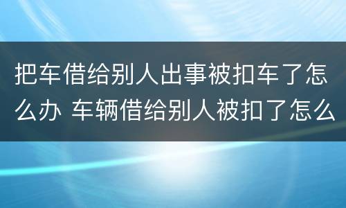 把车借给别人出事被扣车了怎么办 车辆借给别人被扣了怎么取回来